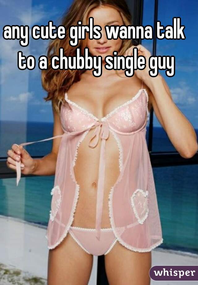 any cute girls wanna talk to a chubby single guy