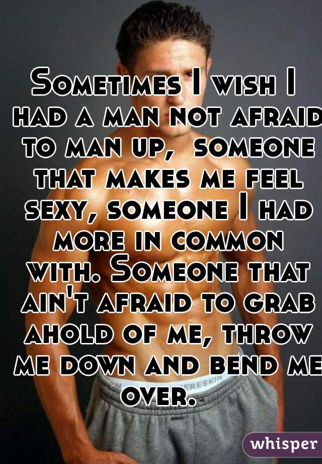 Sometimes I wish I had a man not afraid to man up,  someone that makes me feel sexy, someone I had more in common with. Someone that ain't afraid to grab ahold of me, throw me down and bend me over.  
