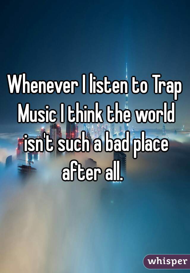 Whenever I listen to Trap Music I think the world isn't such a bad place after all.  