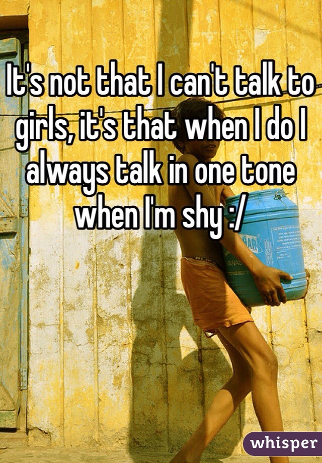 It's not that I can't talk to girls, it's that when I do I always talk in one tone when I'm shy :/
