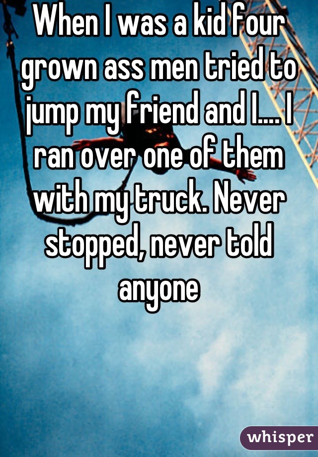 When I was a kid four grown ass men tried to jump my friend and I.... I ran over one of them with my truck. Never stopped, never told anyone