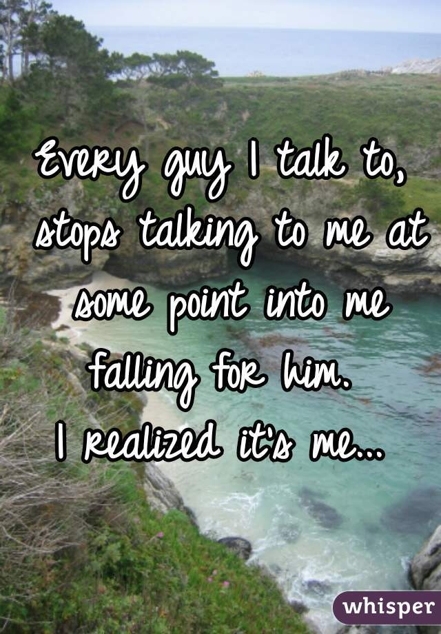 Every guy I talk to, stops talking to me at some point into me falling for him. 
I realized it's me...