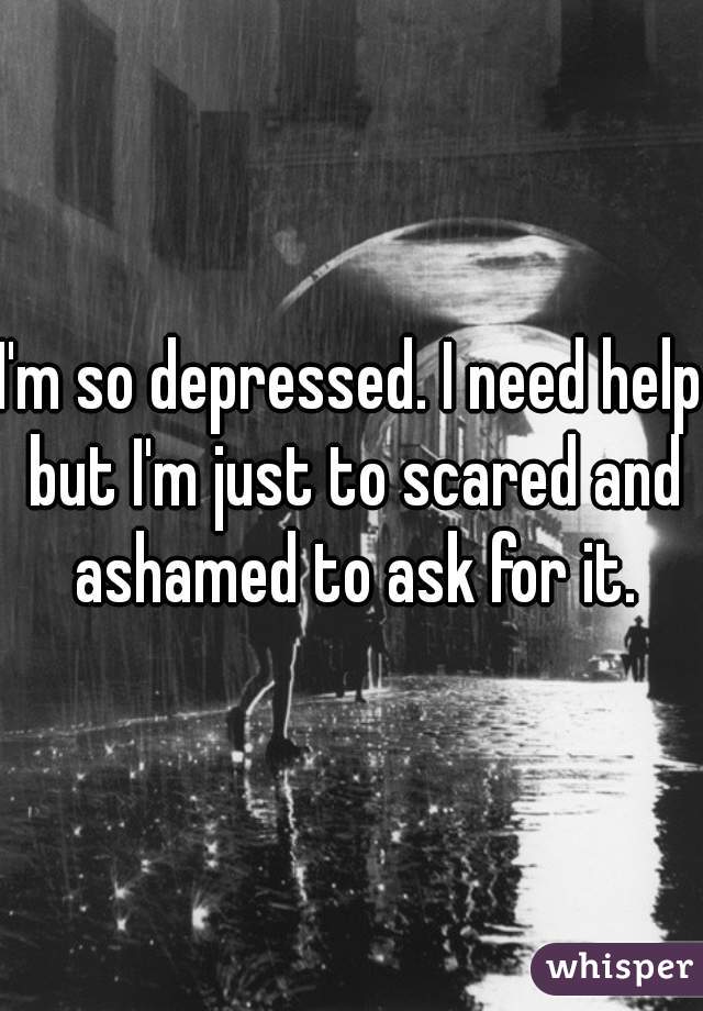 I'm so depressed. I need help but I'm just to scared and ashamed to ask for it.