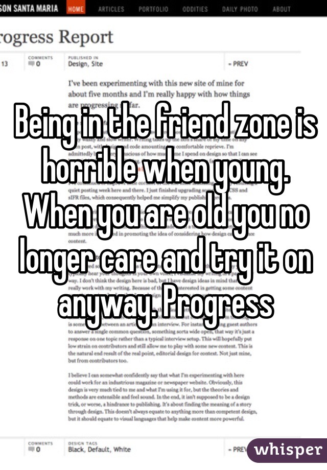Being in the friend zone is horrible when young. When you are old you no longer care and try it on anyway. Progress 