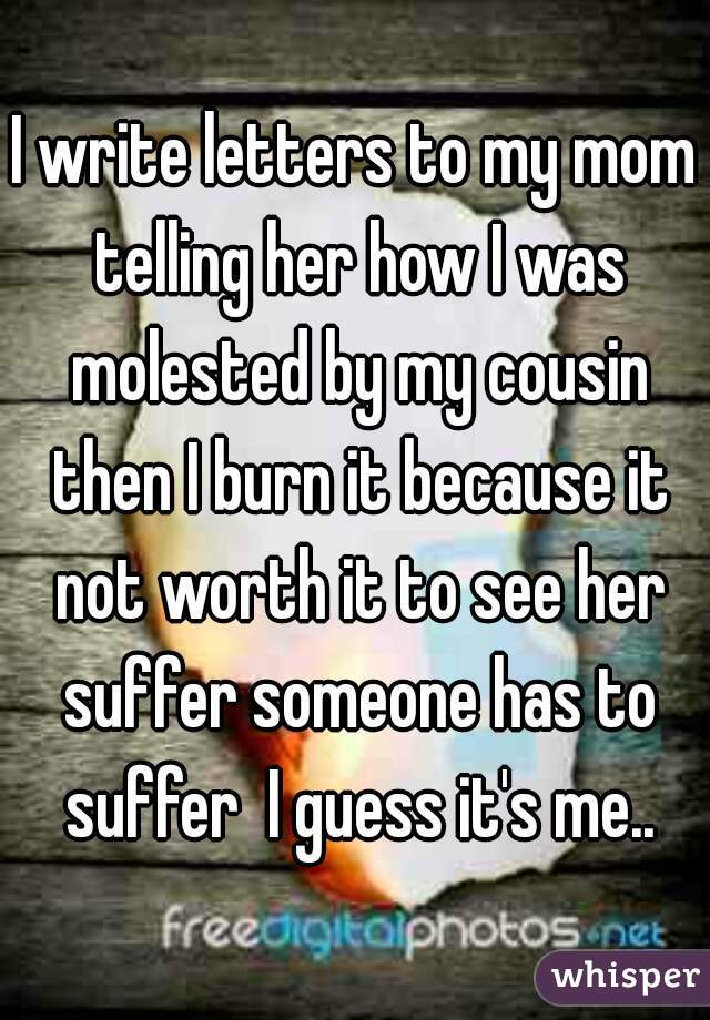 I write letters to my mom telling her how I was molested by my cousin then I burn it because it not worth it to see her suffer someone has to suffer  I guess it's me..