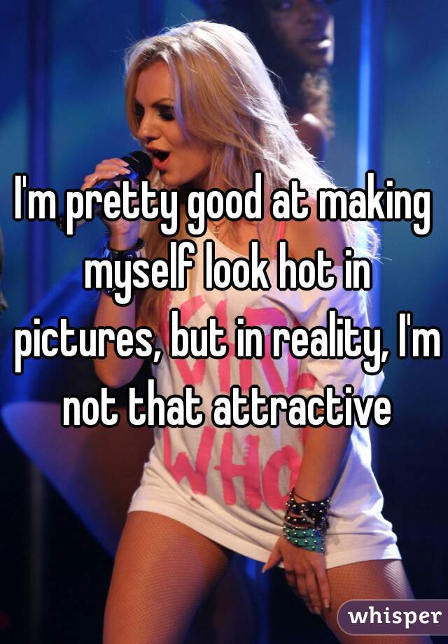 I'm pretty good at making myself look hot in pictures, but in reality, I'm not that attractive