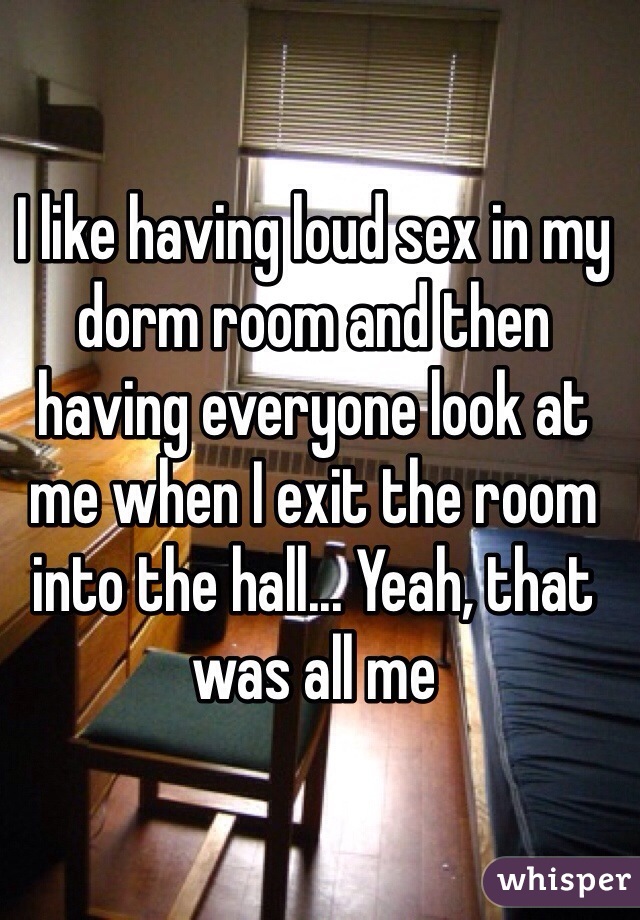 I like having loud sex in my dorm room and then having everyone look at me when I exit the room into the hall... Yeah, that was all me