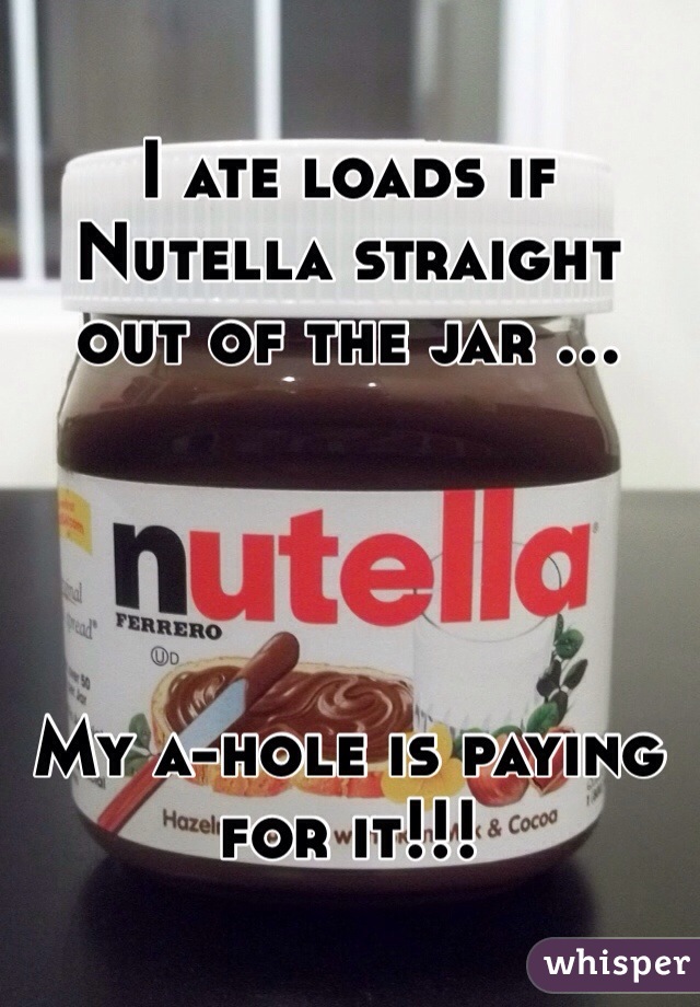 I ate loads if Nutella straight out of the jar ...




My a-hole is paying for it!!!