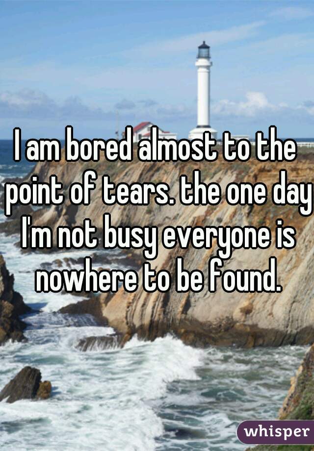 I am bored almost to the point of tears. the one day I'm not busy everyone is nowhere to be found.
