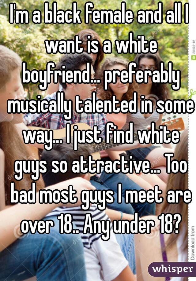 I'm a black female and all I want is a white boyfriend... preferably musically talented in some way... I just find white guys so attractive... Too bad most guys I meet are over 18.. Any under 18?