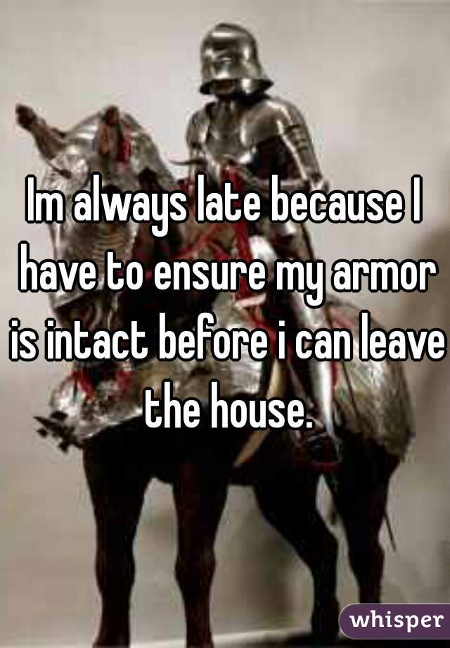 Im always late because I have to ensure my armor is intact before i can leave the house.