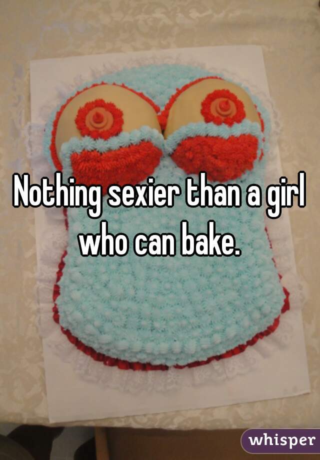 Nothing sexier than a girl who can bake. 
