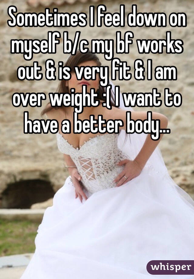 Sometimes I feel down on myself b/c my bf works out & is very fit & I am over weight :( I want to have a better body... 