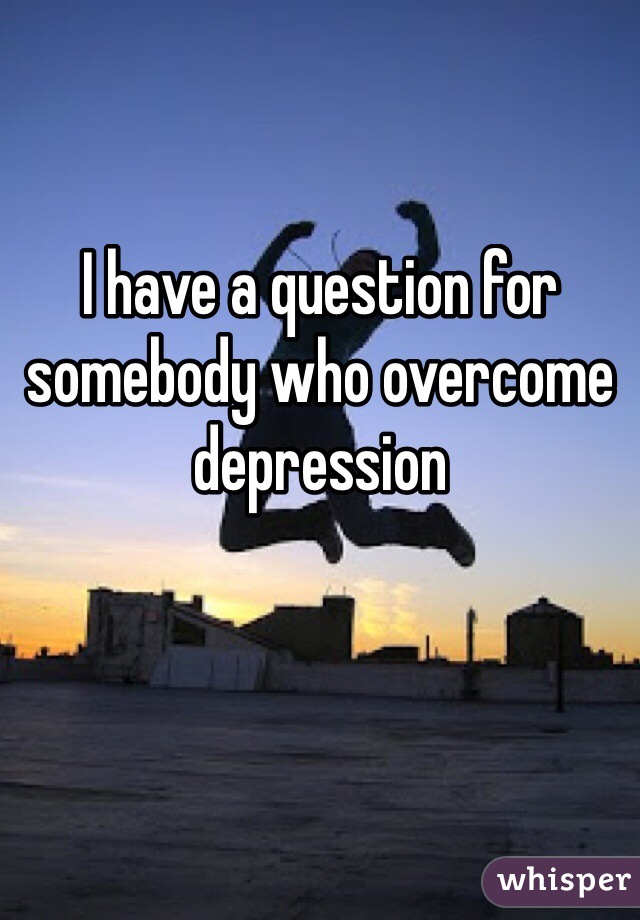 I have a question for somebody who overcome depression