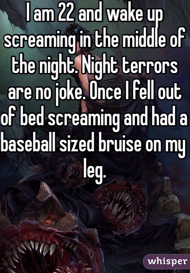 I am 22 and wake up screaming in the middle of the night. Night terrors are no joke. Once I fell out of bed screaming and had a baseball sized bruise on my leg. 