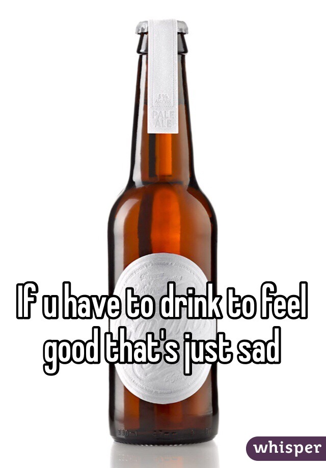 If u have to drink to feel good that's just sad