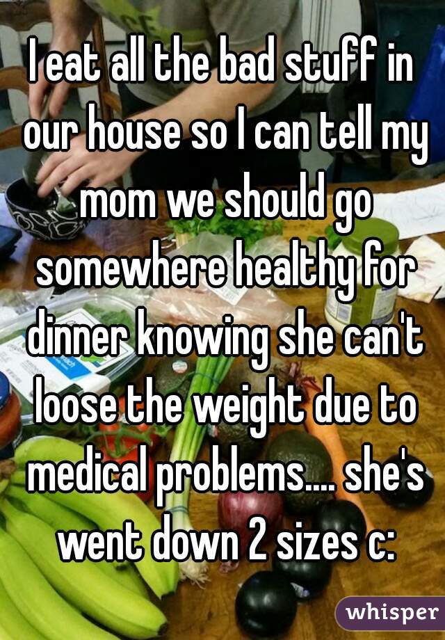 I eat all the bad stuff in our house so I can tell my mom we should go somewhere healthy for dinner knowing she can't loose the weight due to medical problems.... she's went down 2 sizes c: