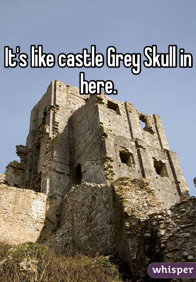 It's like castle Grey Skull in here. 