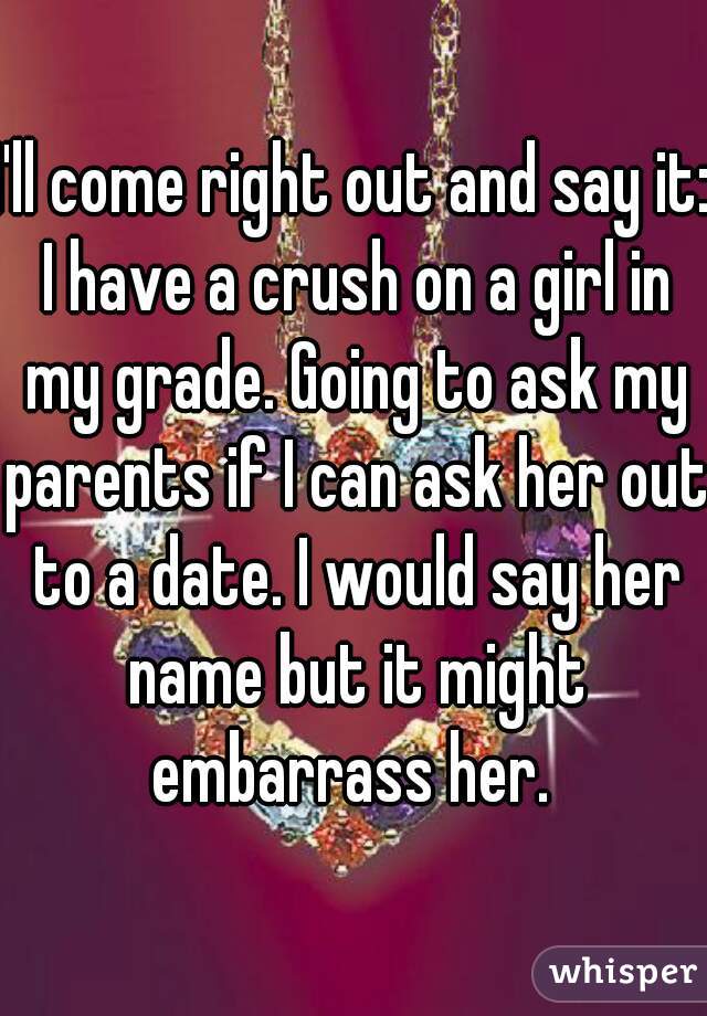 I'll come right out and say it: I have a crush on a girl in my grade. Going to ask my parents if I can ask her out to a date. I would say her name but it might embarrass her. 