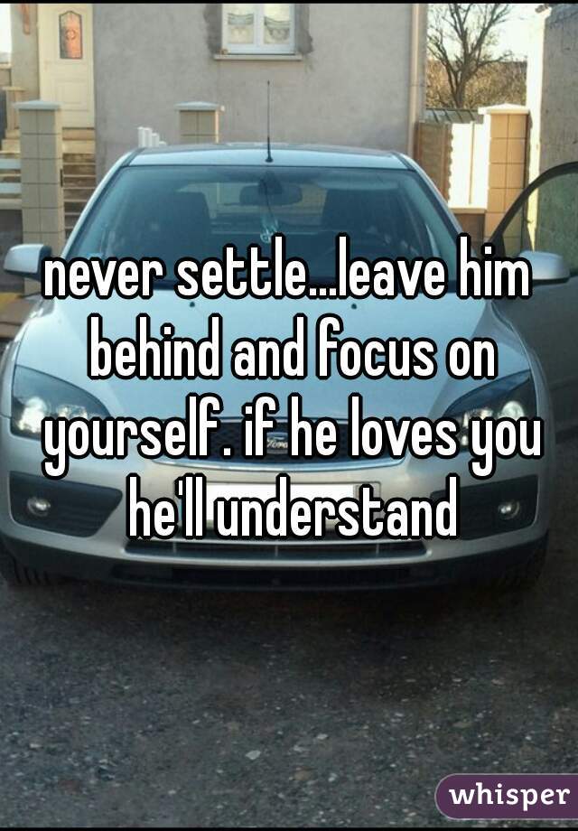 never settle...leave him behind and focus on yourself. if he loves you he'll understand