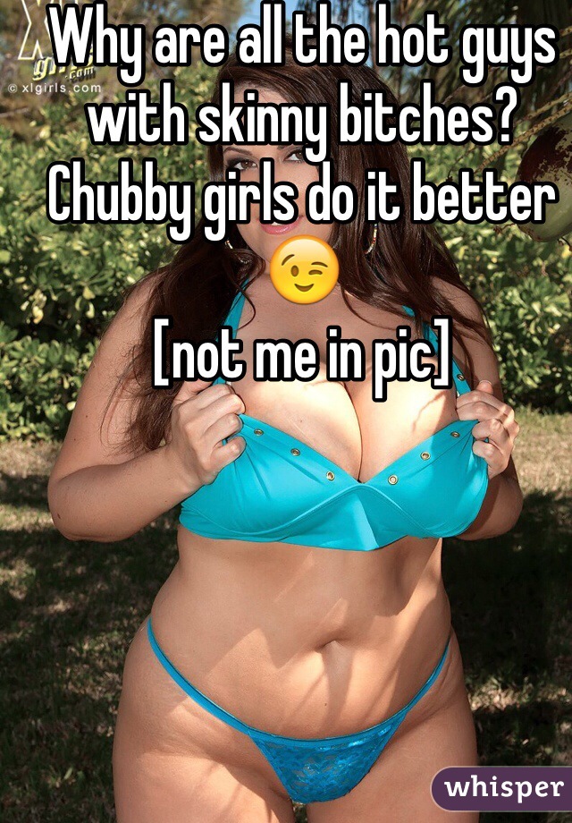 Why are all the hot guys with skinny bitches? Chubby girls do it better 😉
[not me in pic]