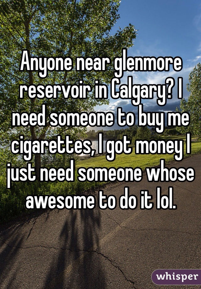 Anyone near glenmore reservoir in Calgary? I need someone to buy me cigarettes, I got money I just need someone whose awesome to do it lol. 
