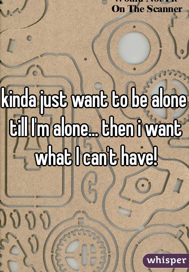 kinda just want to be alone till I'm alone... then i want what I can't have!