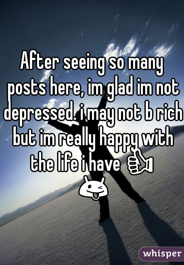 After seeing so many posts here, im glad im not depressed. i may not b rich but im really happy with the life i have 👍 😜 