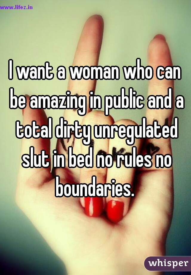 I want a woman who can be amazing in public and a total dirty unregulated slut in bed no rules no boundaries. 