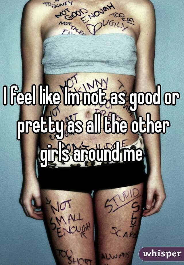 I feel like Im not as good or pretty as all the other girls around me 