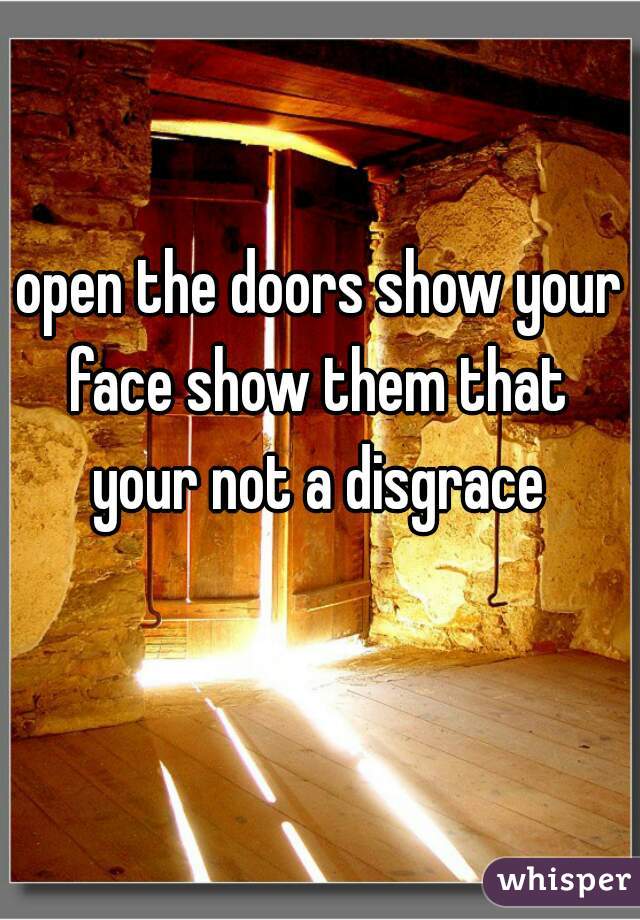 open the doors show your face show them that  your not a disgrace 
  