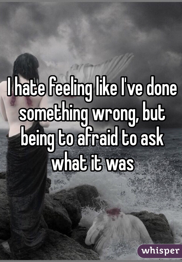 I hate feeling like I've done something wrong, but being to afraid to ask what it was
