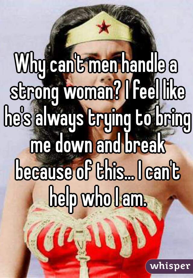 Why can't men handle a strong woman? I feel like he's always trying to bring me down and break because of this... I can't help who I am.