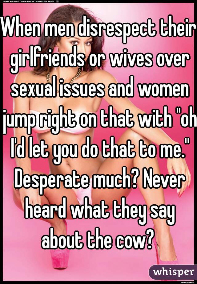 When men disrespect their girlfriends or wives over sexual issues and women jump right on that with "oh I'd let you do that to me." Desperate much? Never heard what they say about the cow? 