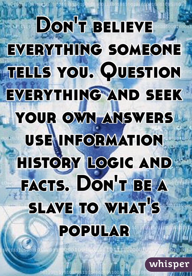 Don't believe everything someone tells you. Question everything and seek your own answers use information history logic and facts. Don't be a slave to what's popular 