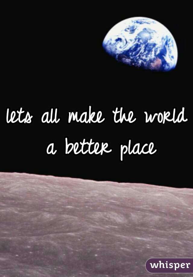 lets all make the world a better place