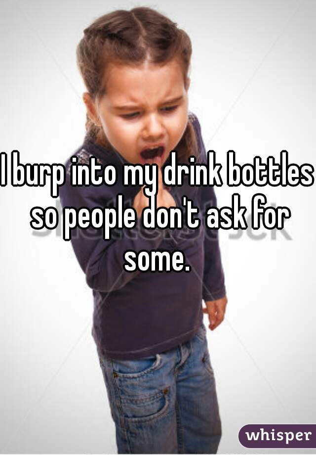 I burp into my drink bottles so people don't ask for some. 