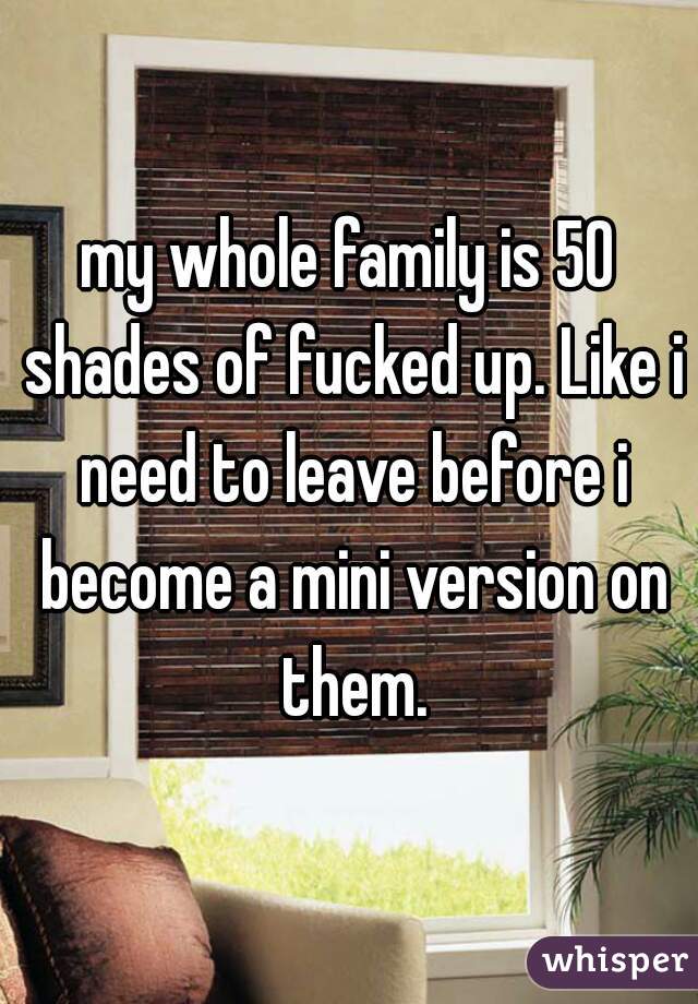 my whole family is 50 shades of fucked up. Like i need to leave before i become a mini version on them.
