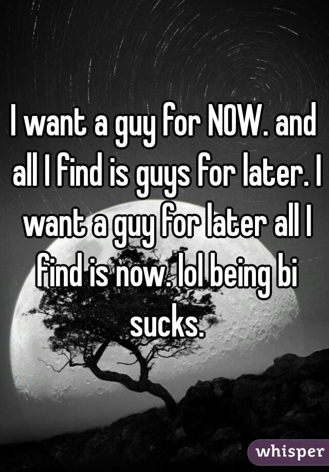 I want a guy for NOW. and all I find is guys for later. I want a guy for later all I find is now. lol being bi sucks.