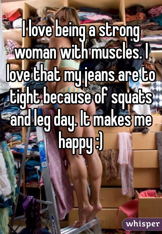 I love being a strong woman with muscles. I love that my jeans are to tight because of squats and leg day. It makes me happy :)