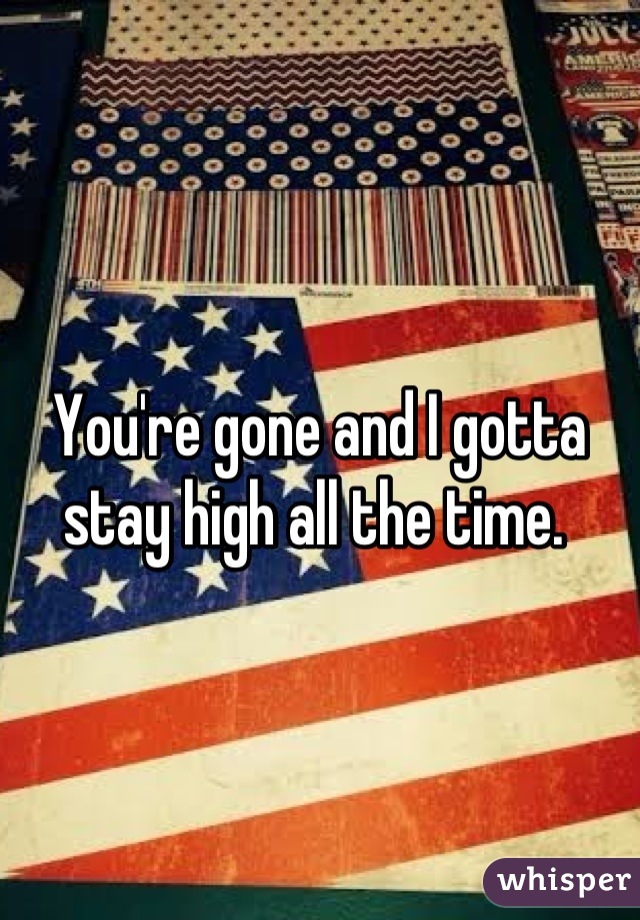 You're gone and I gotta stay high all the time. 