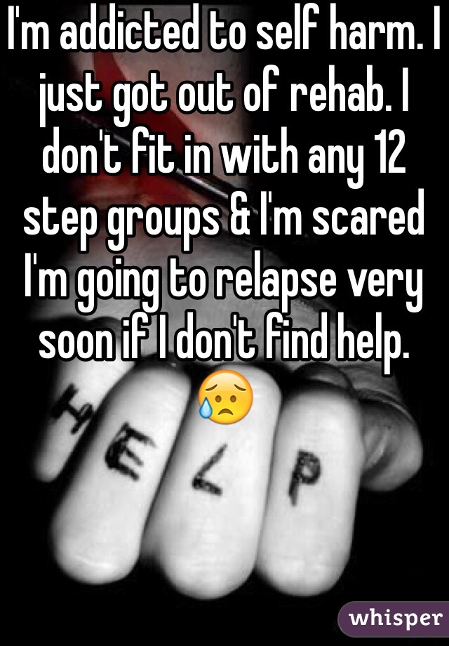 I'm addicted to self harm. I just got out of rehab. I don't fit in with any 12 step groups & I'm scared I'm going to relapse very soon if I don't find help. 
😥