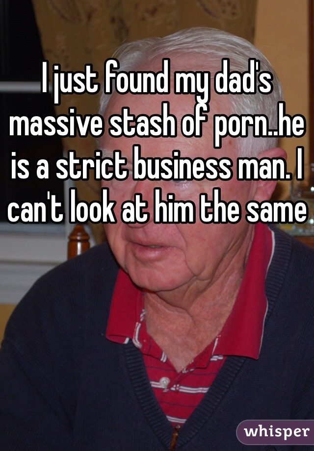 I just found my dad's massive stash of porn..he is a strict business man. I can't look at him the same