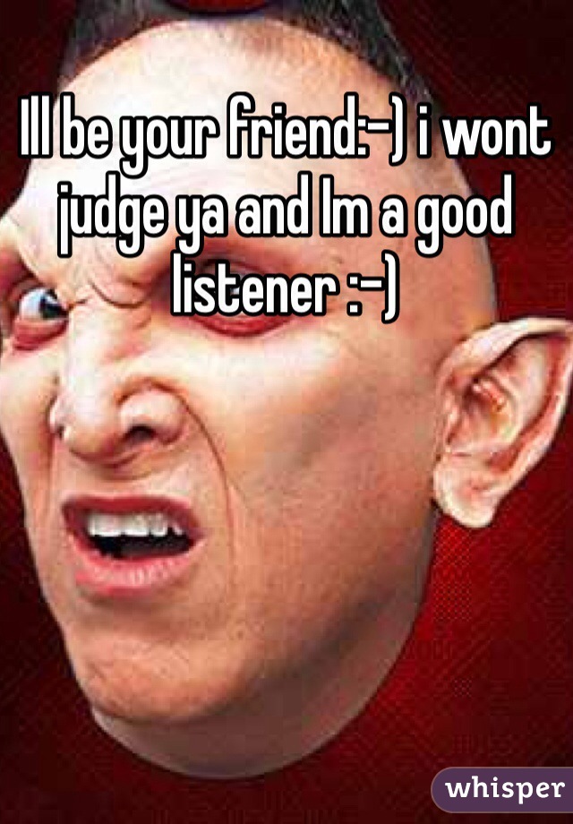 Ill be your friend:-) i wont judge ya and Im a good listener :-)  