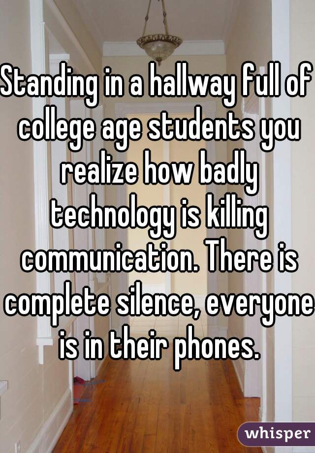 Standing in a hallway full of college age students you realize how badly technology is killing communication. There is complete silence, everyone is in their phones.
