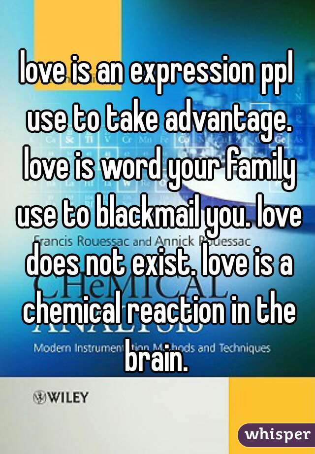 love is an expression ppl use to take advantage. love is word your family use to blackmail you. love does not exist. love is a chemical reaction in the brain. 