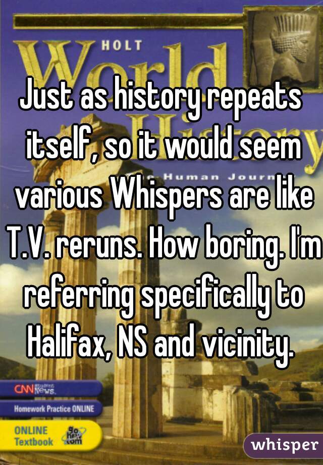 Just as history repeats itself, so it would seem various Whispers are like T.V. reruns. How boring. I'm referring specifically to Halifax, NS and vicinity. 