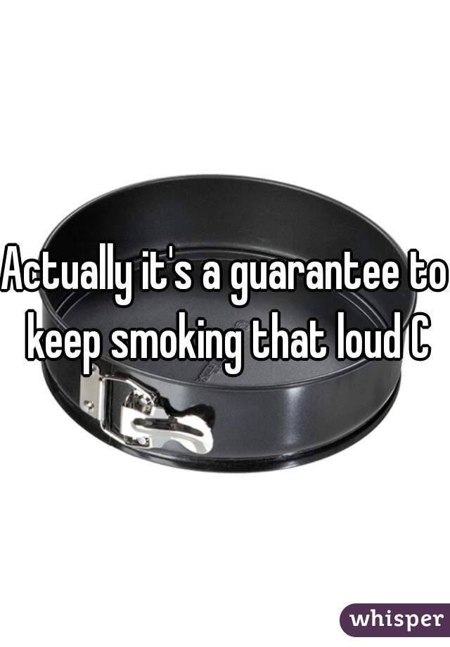 Actually it's a guarantee to keep smoking that loud C