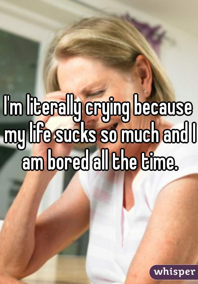 I'm literally crying because my life sucks so much and I am bored all the time.