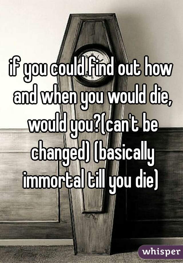 if you could find out how and when you would die, would you?(can't be changed) (basically immortal till you die) 